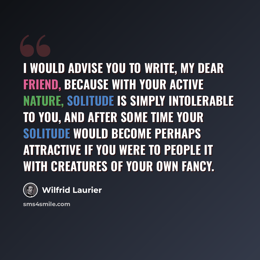 “I would advise you to write, my dear friend, because with your active nature, solitude is simply intolerable to you, and after some time your solitude would become perhaps attractive if you were to people it with creatures of your own fancy.” quote by Wilfrid Laurier