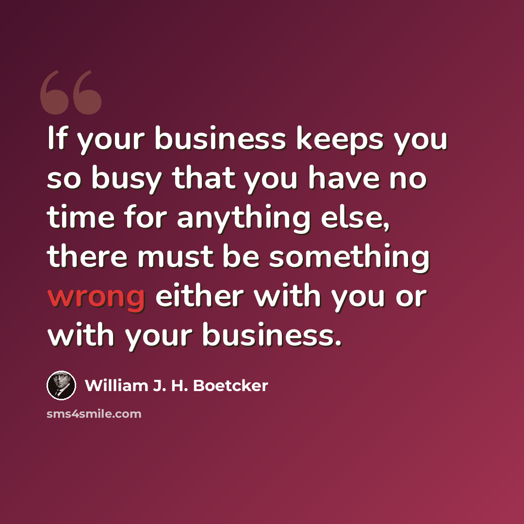 “If your business keeps you so busy that you have no time for anything else, there must be something wrong either with you or with your business.” quote by William J. H. Boetcker