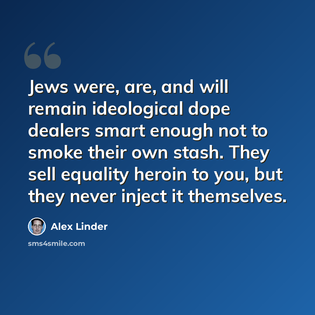 “Jews were, are, and will remain ideological dope dealers smart enough not to smoke their own stash. They sell equality heroin to you, but they never inject it themselves.” quote by Alex Linder