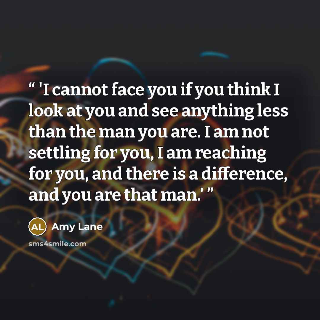 “'I cannot face you if you think I look at you and see anything less than the man you are. I am not settling for you, I am reaching for you, and there is a difference, and you are that man.'” quote by Amy Lane