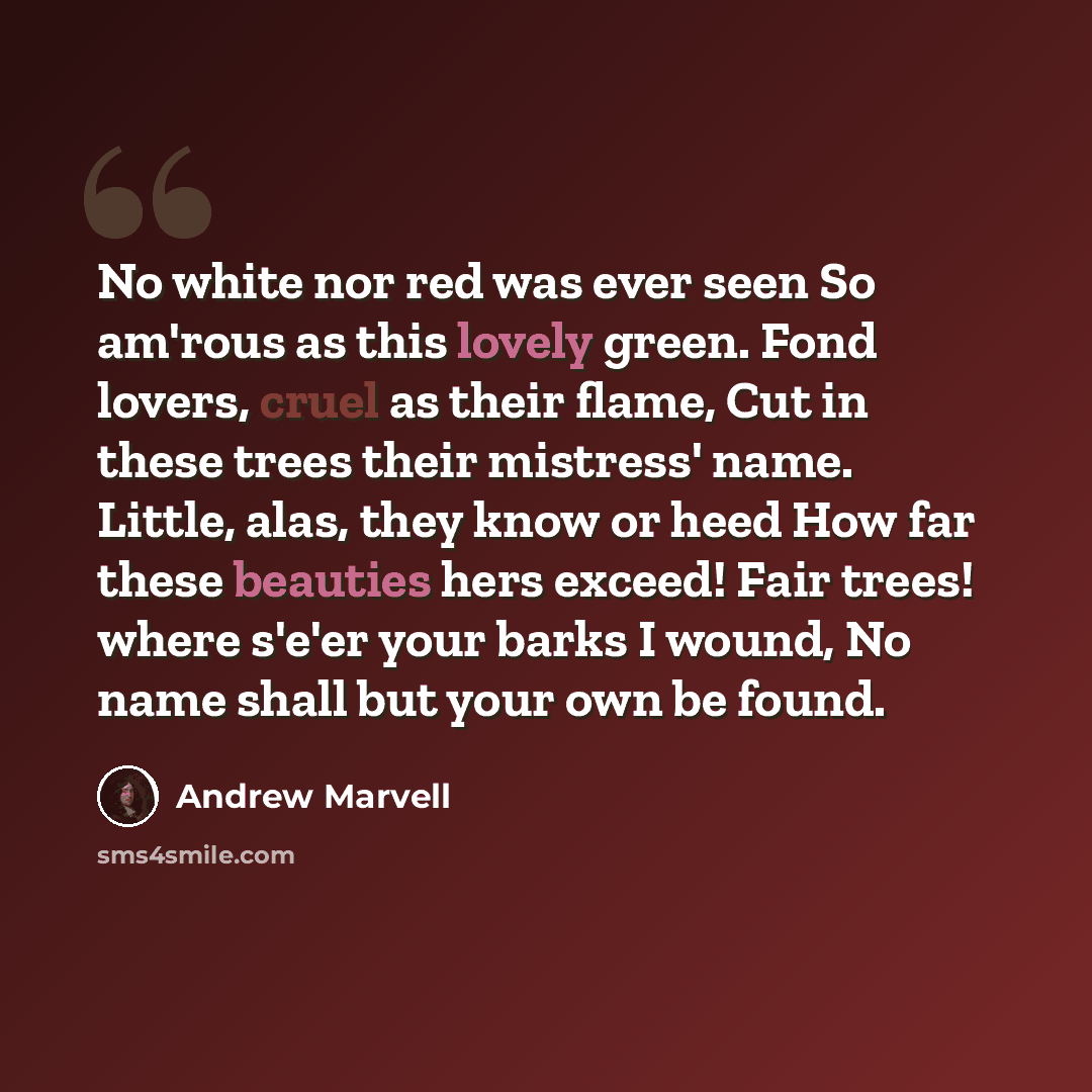 “No white nor red was ever seen So am'rous as this lovely green. Fond lovers, cruel as their flame, Cut in these trees their mistress' name. Little, alas, they know or heed How far these beauties hers exceed! Fair trees! where s'e'er your barks I wound, No name shall but your own be found.” quote by Andrew Marvell