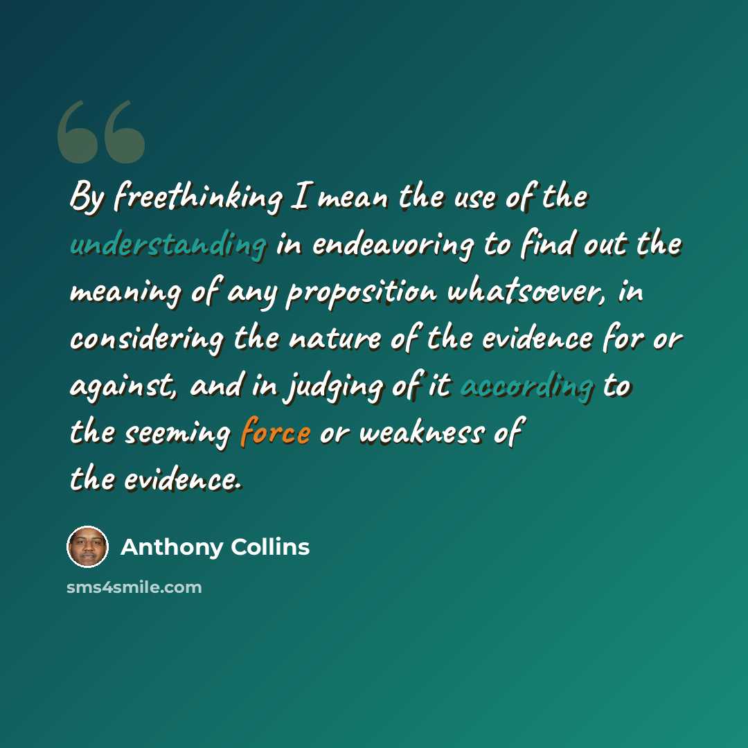 “By freethinking I mean the use of the understanding in endeavoring to find out the meaning of any proposition whatsoever, in considering the nature of the evidence for or against, and in judging of it according to the seeming force or weakness of the evidence.” quote by Anthony Collins