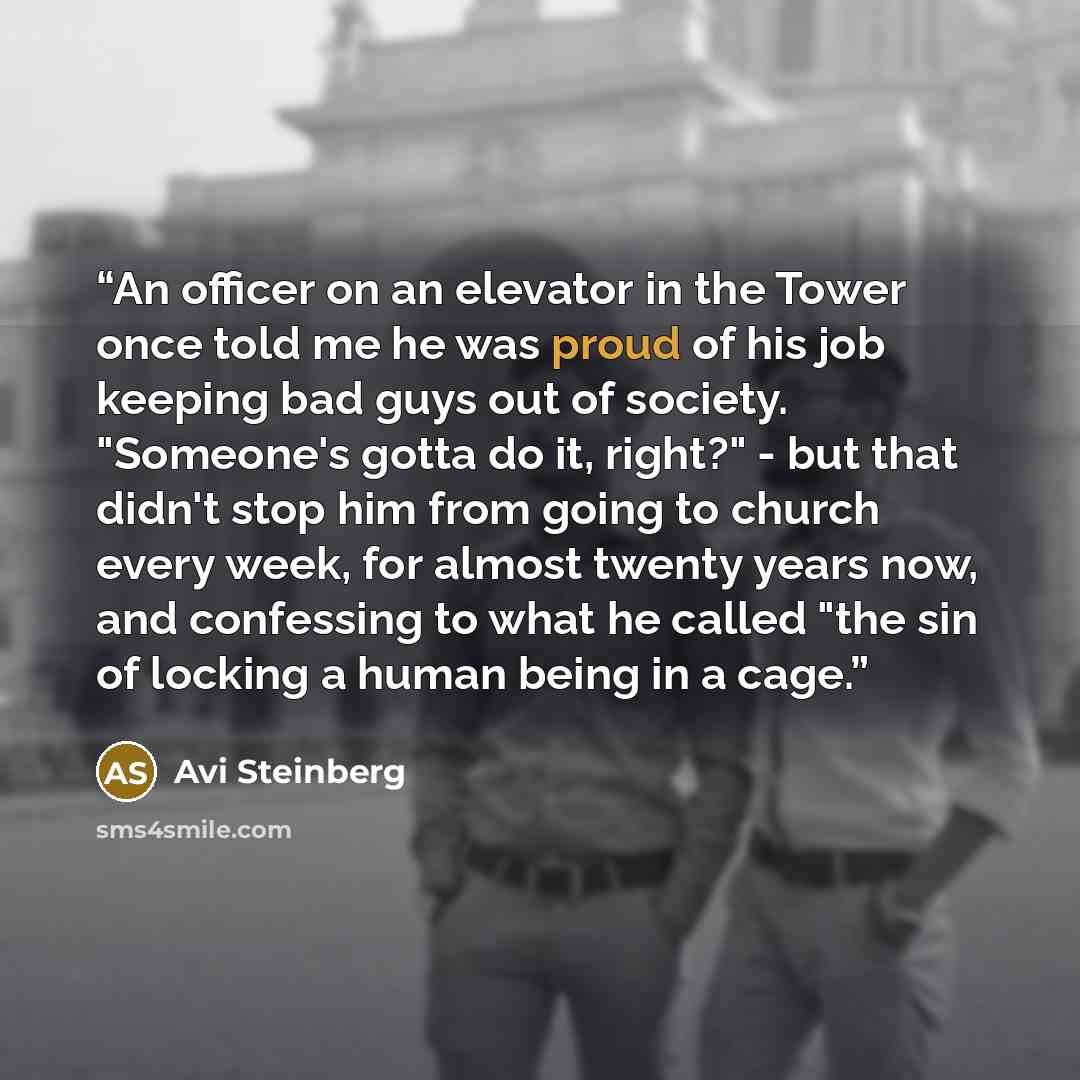 “An officer on an elevator in the Tower once told me he was proud of his job keeping bad guys out of society. "Someone's gotta do it, right?" - but that didn't stop him from going to church every week, for almost twenty years now, and confessing to what he called "the sin of locking a human being…” quote by Avi Steinberg