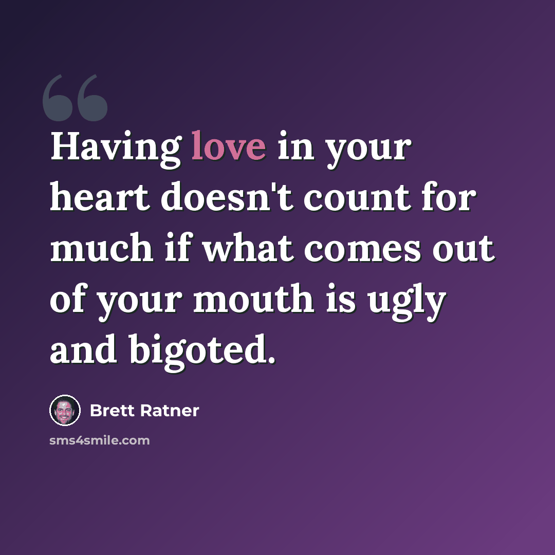 “Having love in your heart doesn't count for much if what comes out of your mouth is ugly and bigoted.” quote by Brett Ratner