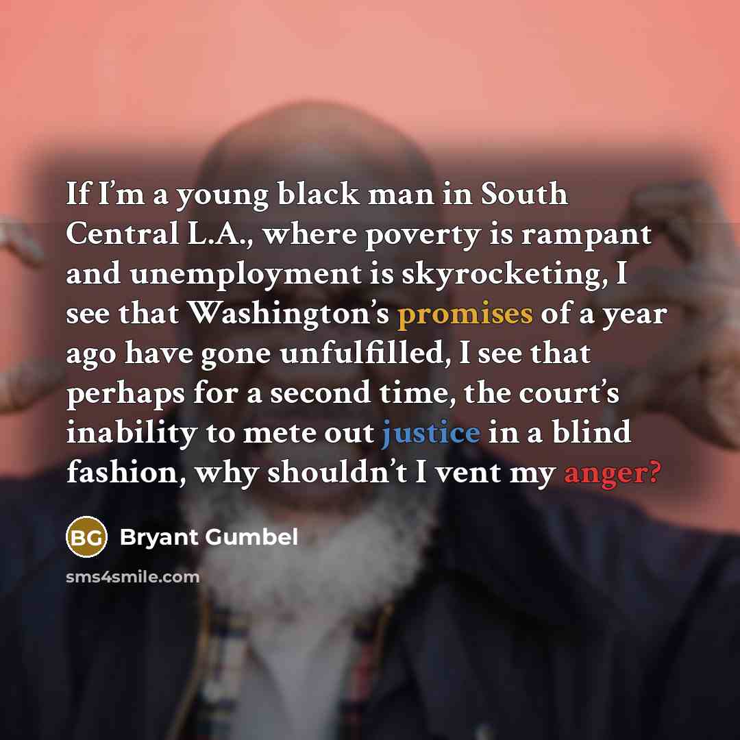 “If I’m a young black man in South Central L.A., where poverty is rampant and unemployment is skyrocketing, I see that Washington’s promises of a year ago have gone unfulfilled, I see that perhaps for a second time, the court’s inability to mete out justice in a blind fashion, why shouldn’t I vent…” quote by Bryant Gumbel
