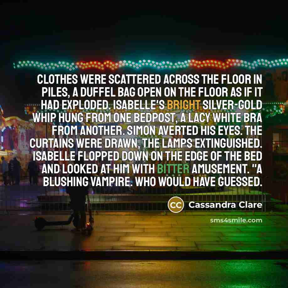 “Clothes were scattered across the floor in piles, a duffel bag open on the floor as if it had exploded. Isabelle's bright silver-gold whip hung from one bedpost, a lacy white bra from another. Simon averted his eyes. The curtains were drawn, the lamps extinguished. Isabelle flopped down on the…” quote by Cassandra Clare
