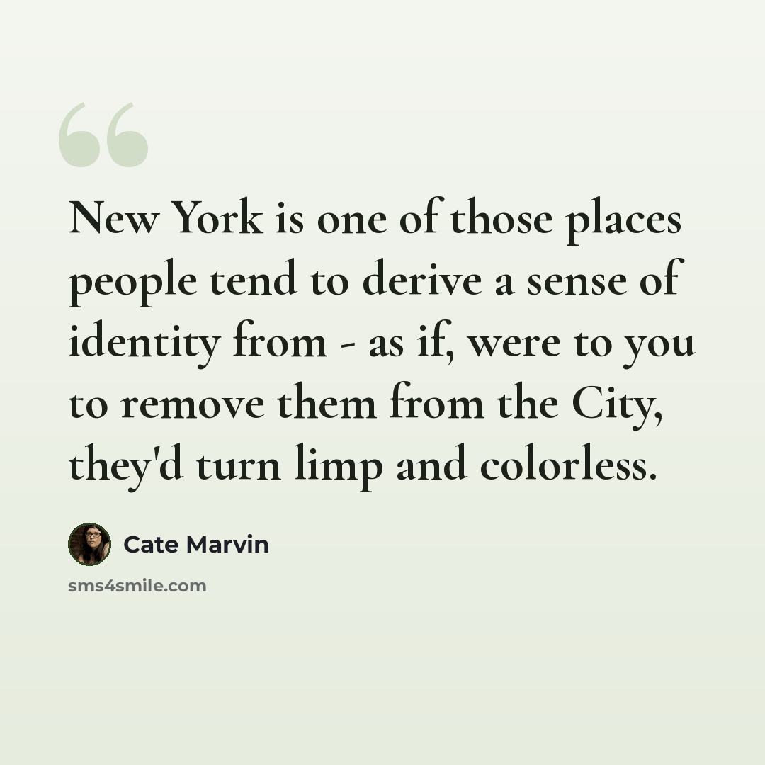 “New York is one of those places people tend to derive a sense of identity from - as if, were to you to remove them from the City, they'd turn limp and colorless.” quote by Cate Marvin