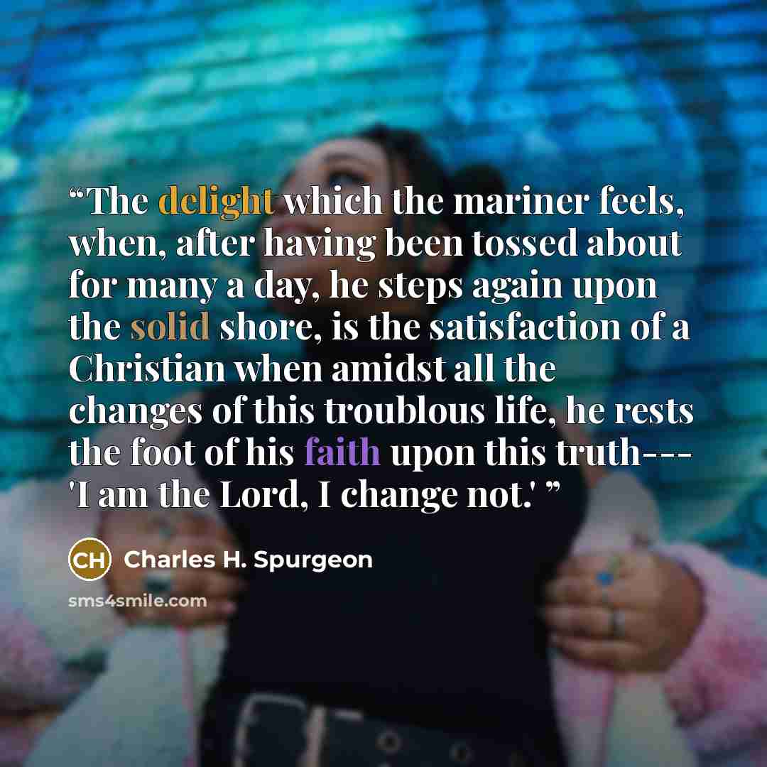 “The delight which the mariner feels, when, after having been tossed about for many a day, he steps again upon the solid shore, is the satisfaction of a Christian when amidst all the changes of this troublous life, he rests the foot of his faith upon this truth--- 'I am the Lord, I change not.'” quote by Charles H. Spurgeon