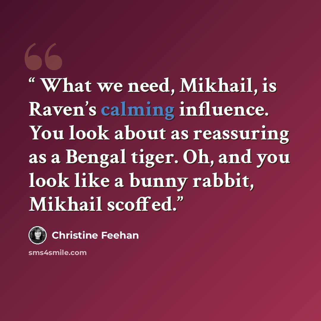 “What we need, Mikhail, is Raven’s calming influence. You look about as reassuring as a Bengal tiger. Oh, and you look like a bunny rabbit, Mikhail scoffed.” quote by Christine Feehan