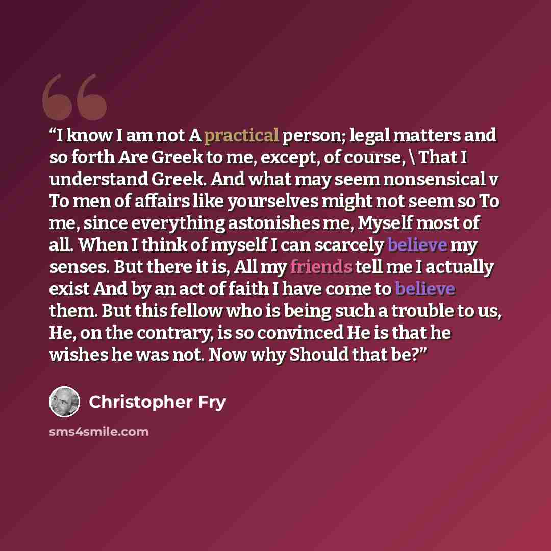 “I know I am not A practical person; legal matters and so forth Are Greek to me, except, of course, \ That I understand Greek. And what may seem nonsensical v To men of affairs like yourselves might not seem so To me, since everything astonishes me, Myself most of all. When I think of myself I can…” quote by Christopher Fry
