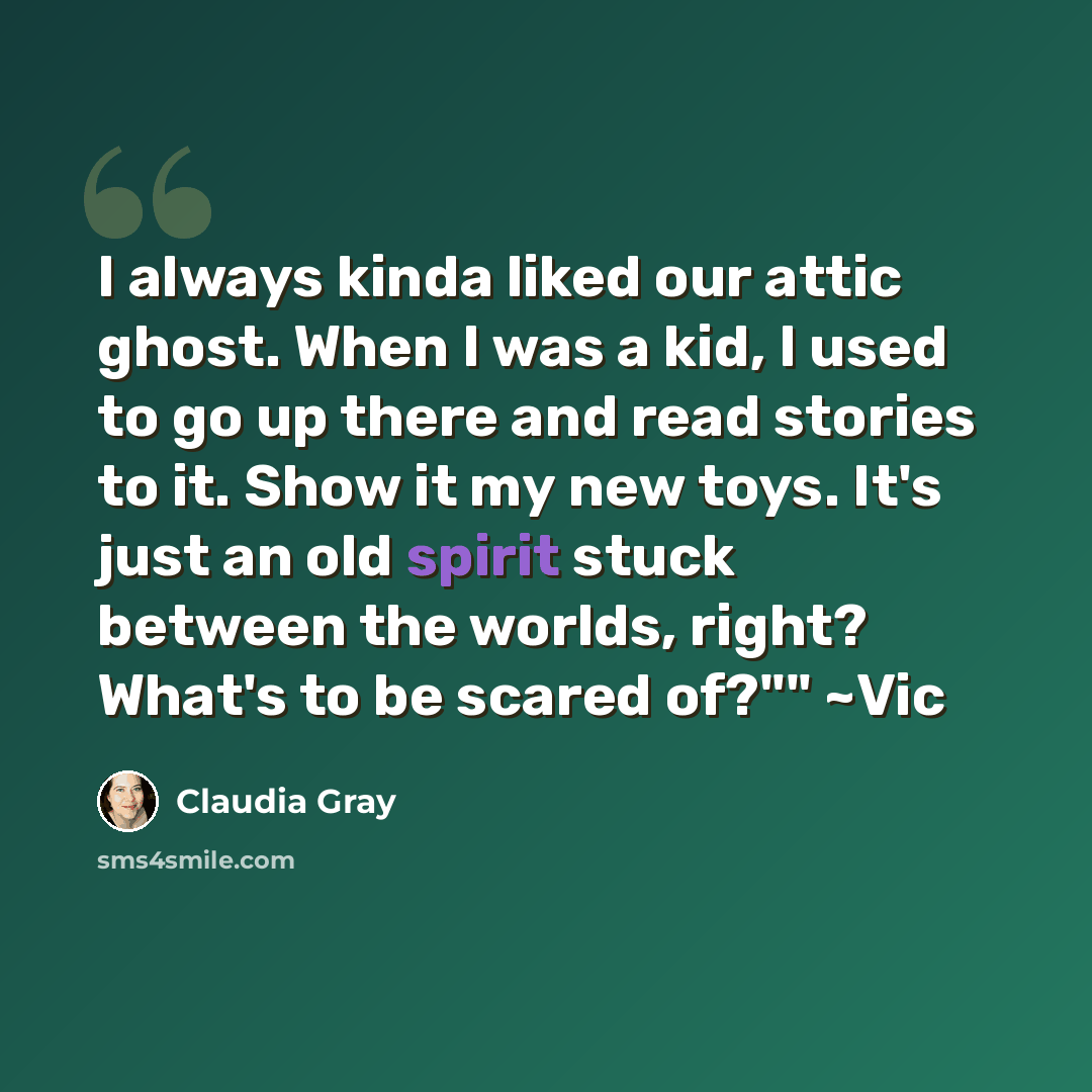 “I always kinda liked our attic ghost. When I was a kid, I used to go up there and read stories to it. Show it my new toys. It's just an old spirit stuck between the worlds, right? What's to be scared of?"" ~Vic” quote by Claudia Gray