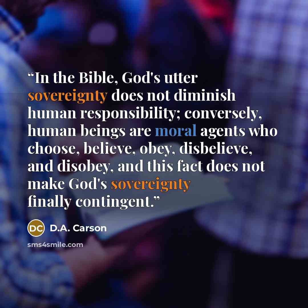 “In the Bible, God's utter sovereignty does not diminish human responsibility; conversely, human beings are moral agents who choose, believe, obey, disbelieve, and disobey, and this fact does not make God's sovereignty finally contingent.” quote by D.A. Carson