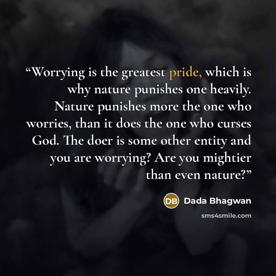 “Worrying is the greatest pride, which is why nature punishes one heavily. Nature punishes more the one who worries, than it does the one who curses God. The doer is some other entity and you are worrying? Are you mightier than even nature?” quote by Dada Bhagwan