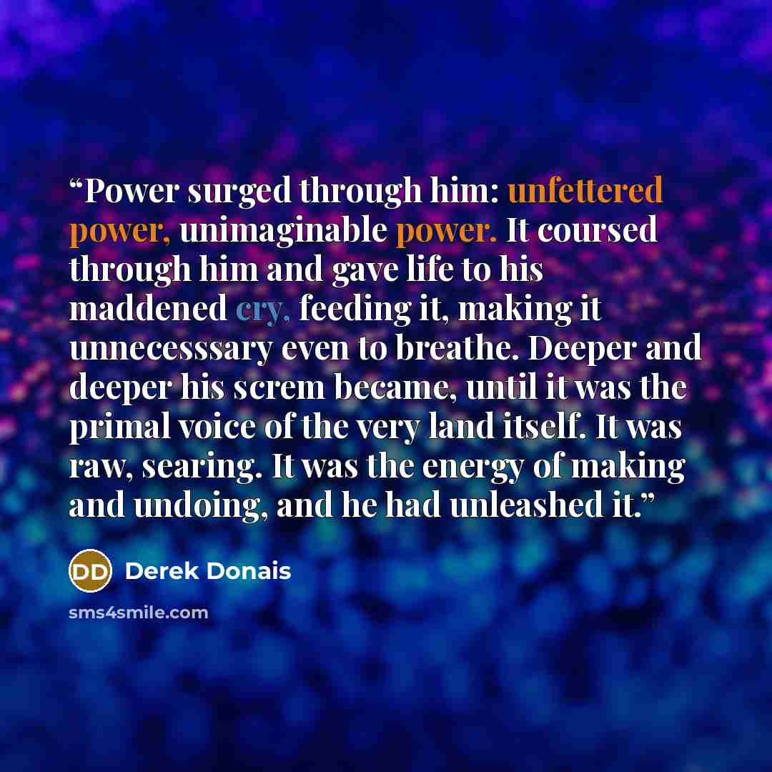 “Power surged through him: unfettered power, unimaginable power. It coursed through him and gave life to his maddened cry, feeding it, making it unnecesssary even to breathe. Deeper and deeper his screm became, until it was the primal voice of the very land itself. It was raw, searing. It was the…” quote by Derek Donais