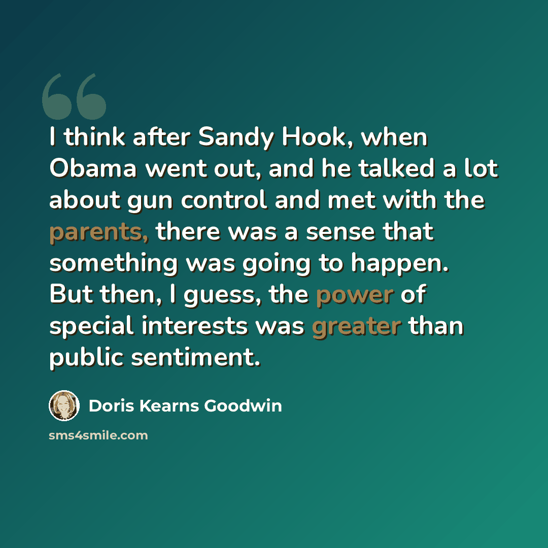 “I think after Sandy Hook, when Obama went out, and he talked a lot about gun control and met with the parents, there was a sense that something was going to happen. But then, I guess, the power of special interests was greater than public sentiment.” quote by Doris Kearns Goodwin