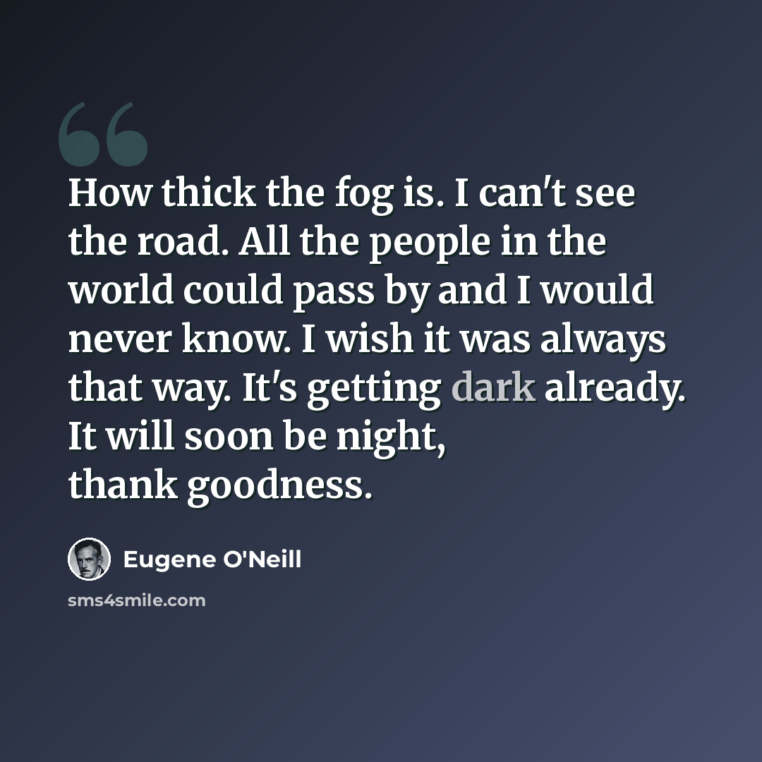 “How thick the fog is. I can't see the road. All the people in the world could pass by and I would never know. I wish it was always that way. It's getting dark already. It will soon be night, thank goodness.” quote by Eugene O'Neill