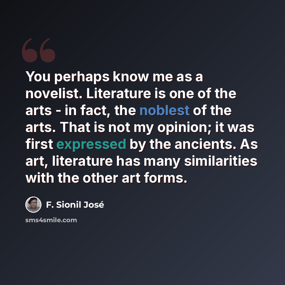 “You perhaps know me as a novelist. Literature is one of the arts - in fact, the noblest of the arts. That is not my opinion; it was first expressed by the ancients. As art, literature has many similarities with the other art forms.” quote by F. Sionil Jose
