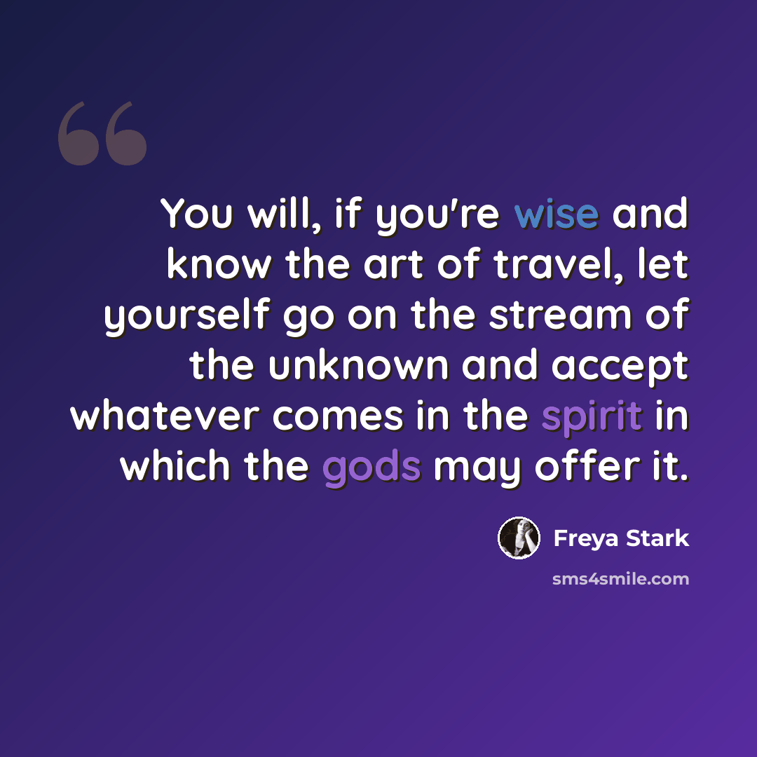 “You will, if you're wise and know the art of travel, let yourself go on the stream of the unknown and accept whatever comes in the spirit in which the gods may offer it.” quote by Freya Stark