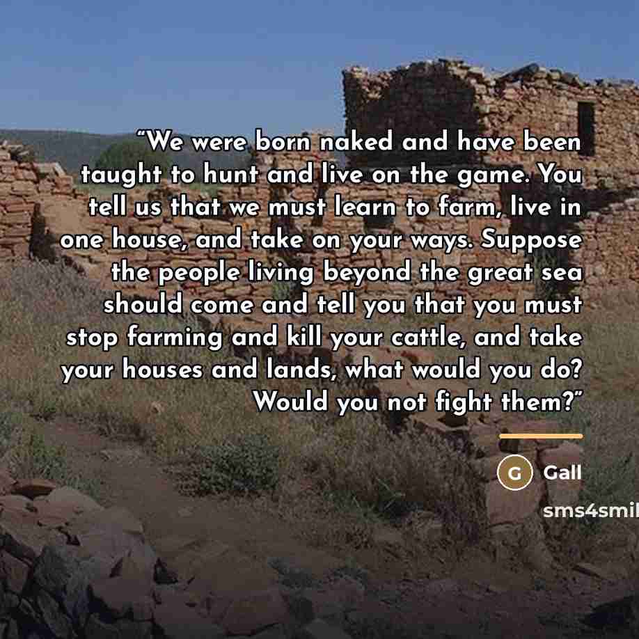“We were born naked and have been taught to hunt and live on the game. You tell us that we must learn to farm, live in one house, and take on your ways. Suppose the people living beyond the great sea should come and tell you that you must stop farming and kill your cattle, and take your houses and…” quote by Gall