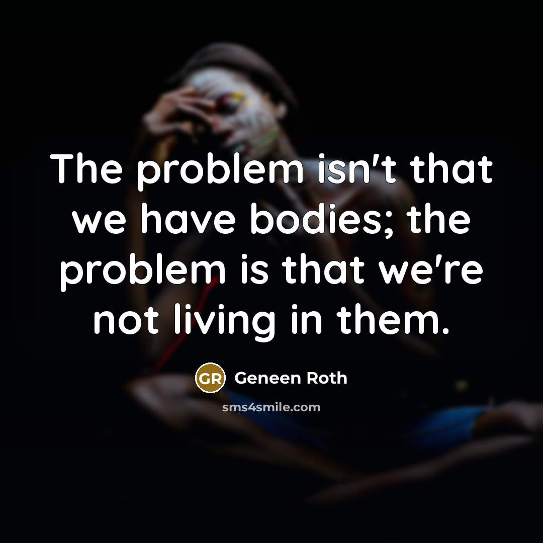 “The problem isn't that we have bodies; the problem is that we're not living in them.” quote by Geneen Roth