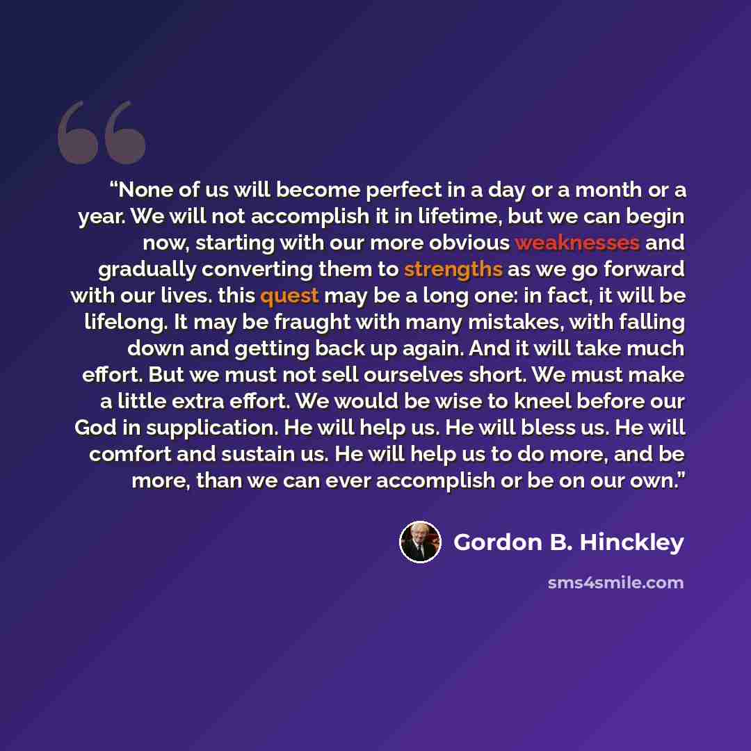 “None of us will become perfect in a day or a month or a year. We will not accomplish it in lifetime, but we can begin now, starting with our more obvious weaknesses and gradually converting them to strengths as we go forward with our lives. this quest may be a long one: in fact, it will be…” quote by Gordon B. Hinckley