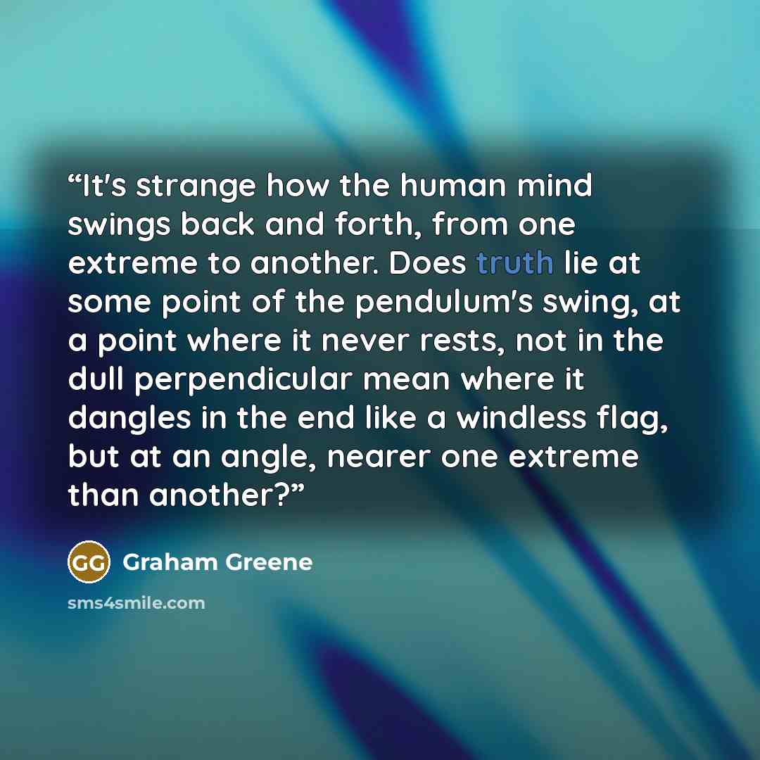 “It's strange how the human mind swings back and forth, from one extreme to another. Does truth lie at some point of the pendulum's swing, at a point where it never rests, not in the dull perpendicular mean where it dangles in the end like a windless flag, but at an angle, nearer one extreme than…” quote by Graham Greene