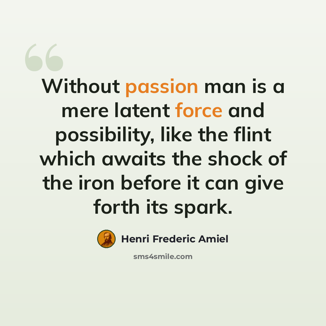 “Without passion man is a mere latent force and possibility, like the flint which awaits the shock of the iron before it can give forth its spark.” quote by Henri Frederic Amiel