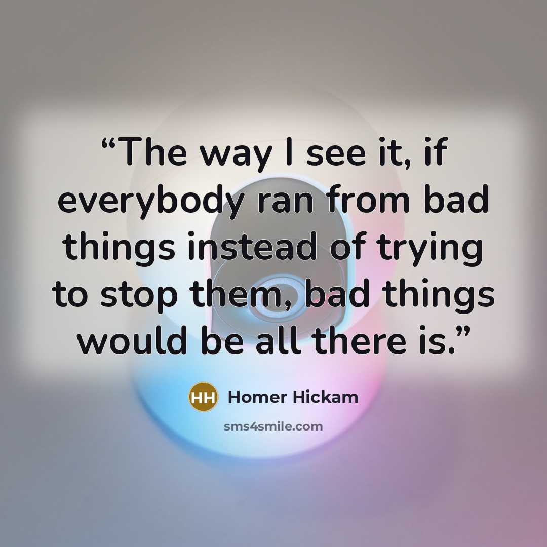 “The way I see it, if everybody ran from bad things instead of trying to stop them, bad things would be all there is.” quote by Homer Hickam