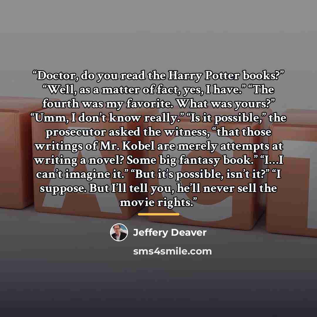“Doctor, do you read the Harry Potter books?” “Well, as a matter of fact, yes, I have.” “The fourth was my favorite. What was yours?” “Umm, I don’t know really.” “Is it possible,” the prosecutor asked the witness, “that those writings of Mr. Kobel are merely attempts at writing a novel? Some big…” quote by Jeffery Deaver