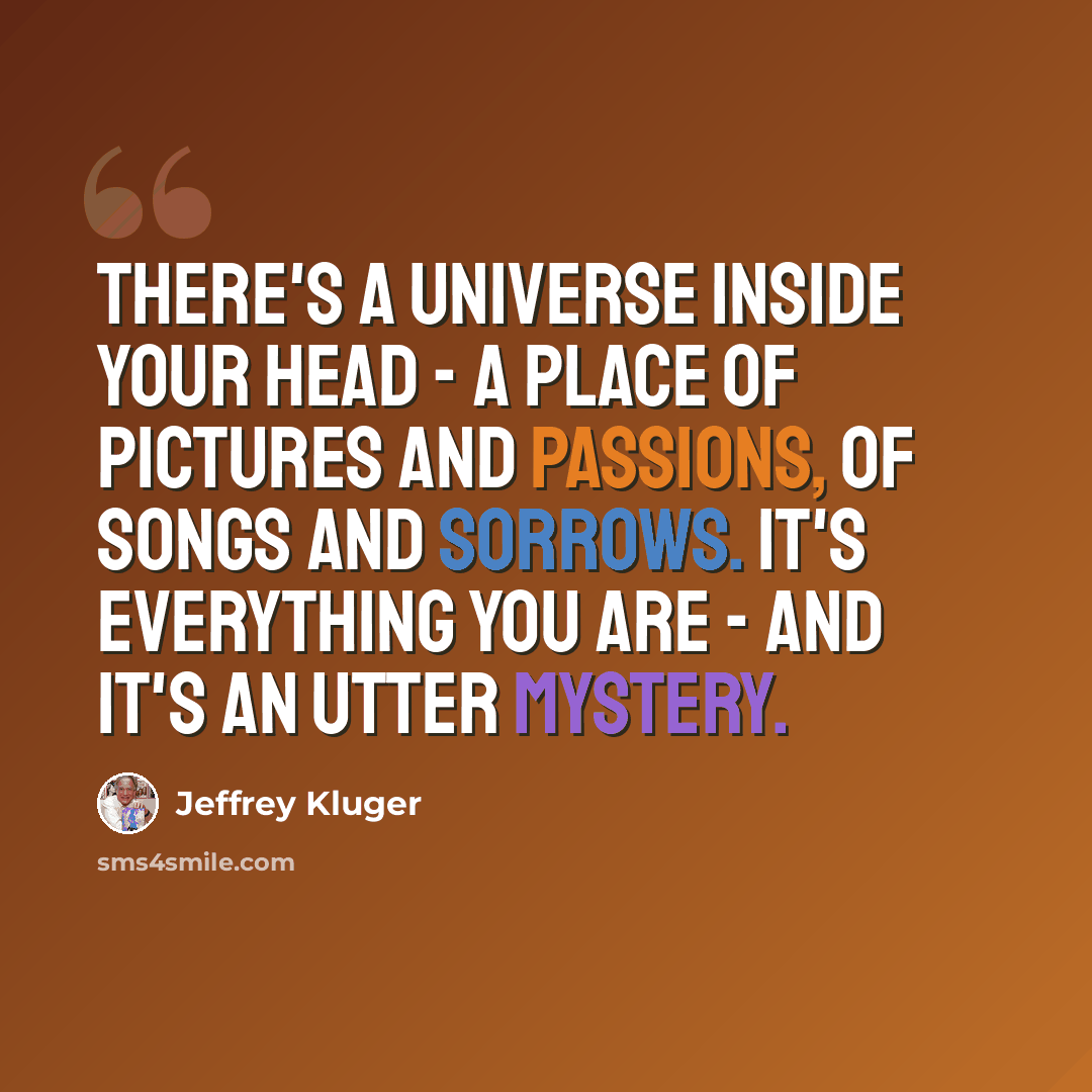 “There's a universe inside your head - a place of pictures and passions, of songs and sorrows. It's everything you are - and it's an utter mystery.” quote by Jeffrey Kluger