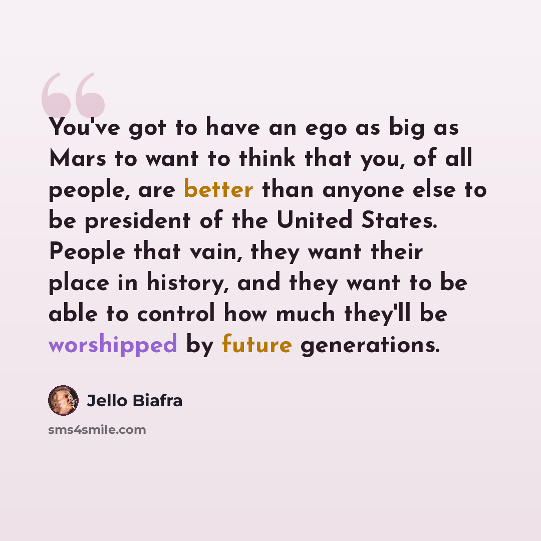 “You've got to have an ego as big as Mars to want to think that you, of all people, are better than anyone else to be president of the United States. People that vain, they want their place in history, and they want to be able to control how much they'll be worshipped by future generations.” quote by Jello Biafra