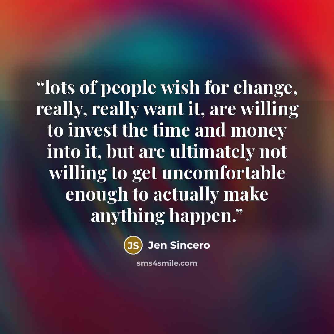 “lots of people wish for change, really, really want it, are willing to invest the time and money into it, but are ultimately not willing to get uncomfortable enough to actually make anything happen.” quote by Jen Sincero
