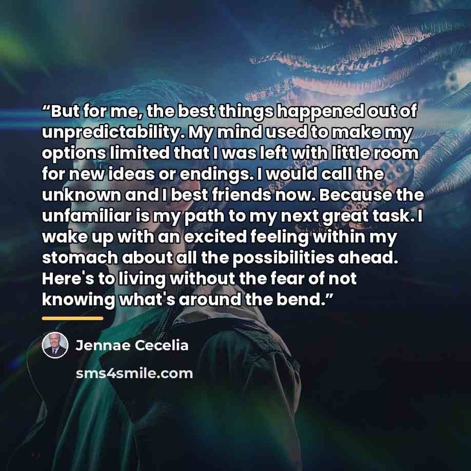 “But for me, the best things happened out of unpredictability. My mind used to make my options limited that I was left with little room for new ideas or endings. I would call the unknown and I best friends now. Because the unfamiliar is my path to my next great task. I wake up with an excited…” quote by Jennae Cecelia