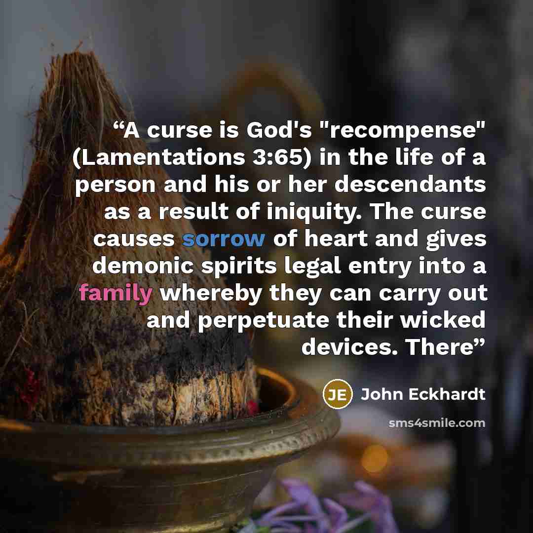 “A curse is God's "recompense" (Lamentations 3:65) in the life of a person and his or her descendants as a result of iniquity. The curse causes sorrow of heart and gives demonic spirits legal entry into a family whereby they can carry out and perpetuate their wicked devices. There” quote by John Eckhardt