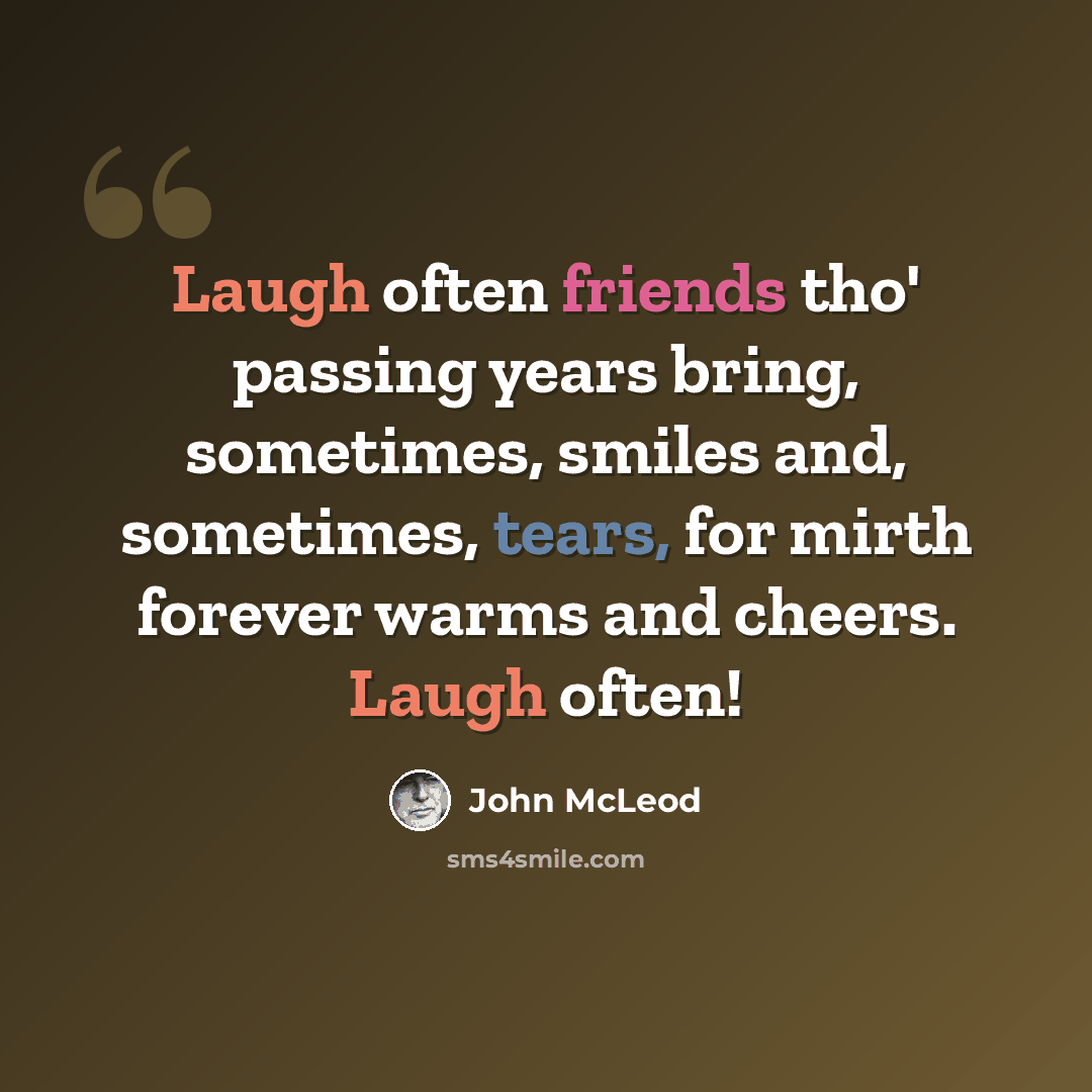 “Laugh often friends tho' passing years bring, sometimes, smiles and, sometimes, tears, for mirth forever warms and cheers. Laugh often!” quote by John McLeod