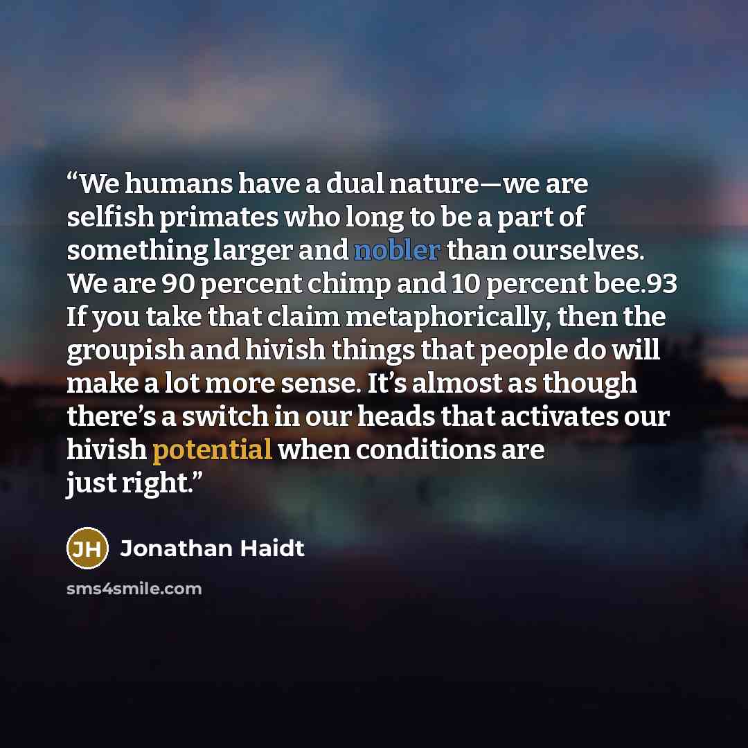“We humans have a dual nature—we are selfish primates who long to be a part of something larger and nobler than ourselves. We are 90 percent chimp and 10 percent bee.93 If you take that claim metaphorically, then the groupish and hivish things that people do will make a lot more sense. It’s almost…” quote by Jonathan Haidt