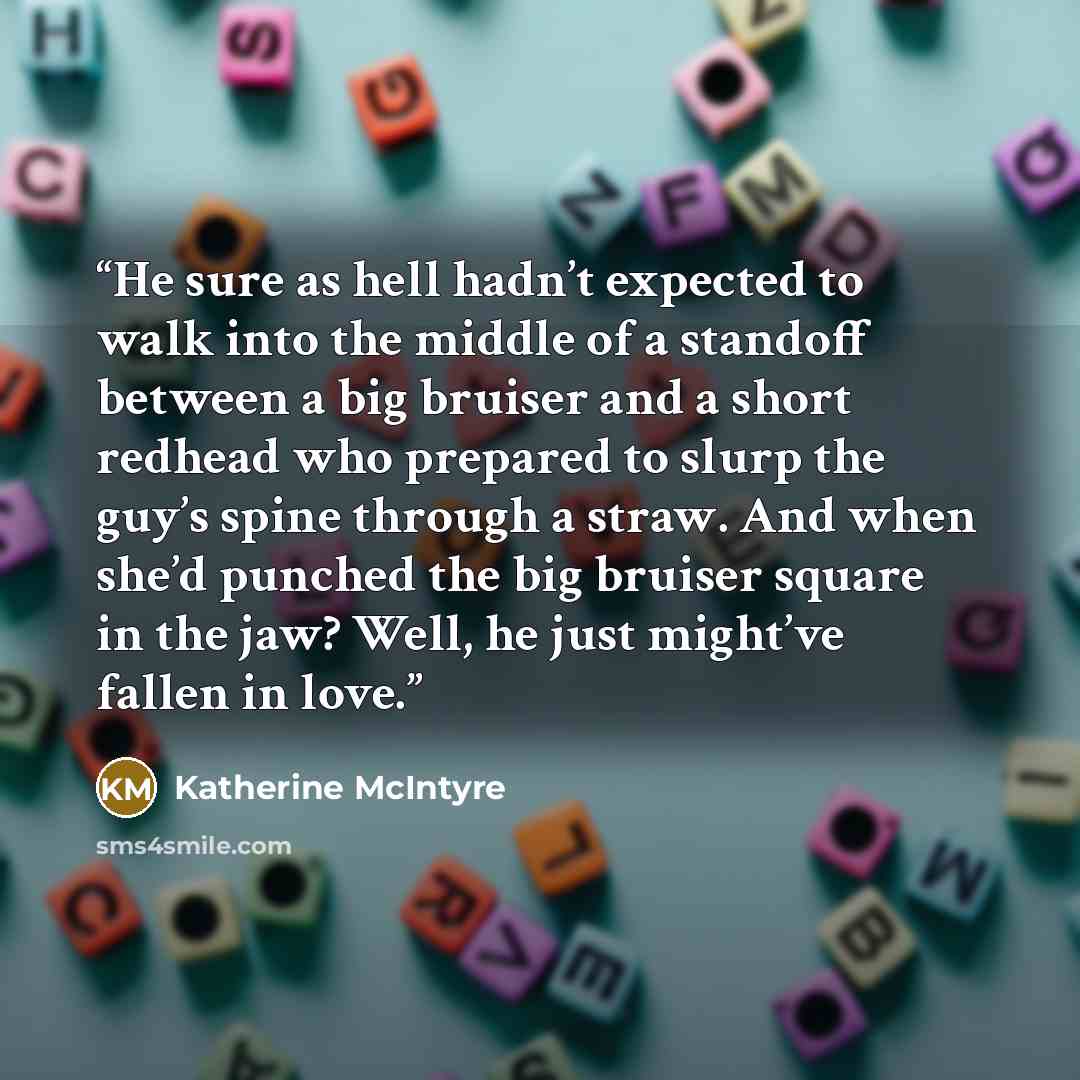 “He sure as hell hadn’t expected to walk into the middle of a standoff between a big bruiser and a short redhead who prepared to slurp the guy’s spine through a straw. And when she’d punched the big bruiser square in the jaw? Well, he just might’ve fallen in love.” quote by Katherine McIntyre