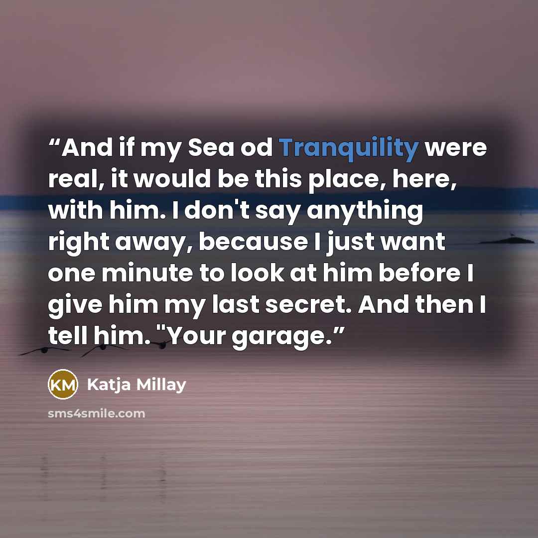 “And if my Sea od Tranquility were real, it would be this place, here, with him. I don't say anything right away, because I just want one minute to look at him before I give him my last secret. And then I tell him. "Your garage.” quote by Katja Millay