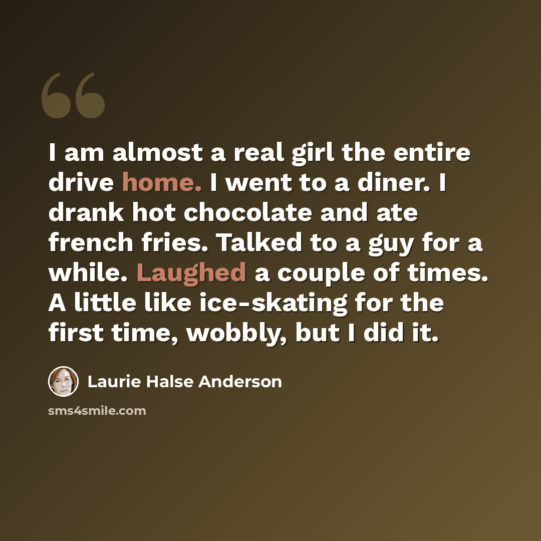 “I am almost a real girl the entire drive home. I went to a diner. I drank hot chocolate and ate french fries. Talked to a guy for a while. Laughed a couple of times. A little like ice-skating for the first time, wobbly, but I did it.” quote by Laurie Halse Anderson