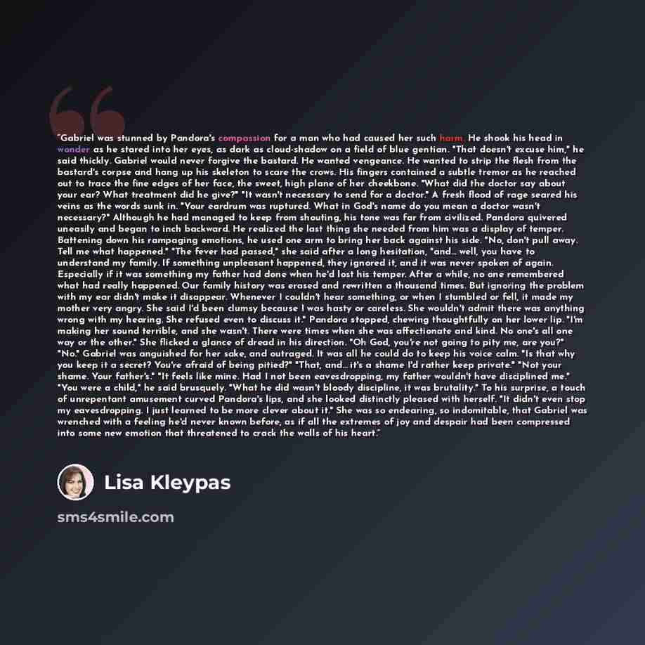 “Gabriel was stunned by Pandora's compassion for a man who had caused her such harm. He shook his head in wonder as he stared into her eyes, as dark as cloud-shadow on a field of blue gentian. "That doesn't excuse him," he said thickly. Gabriel would never forgive the bastard. He wanted vengeance…” quote by Lisa Kleypas