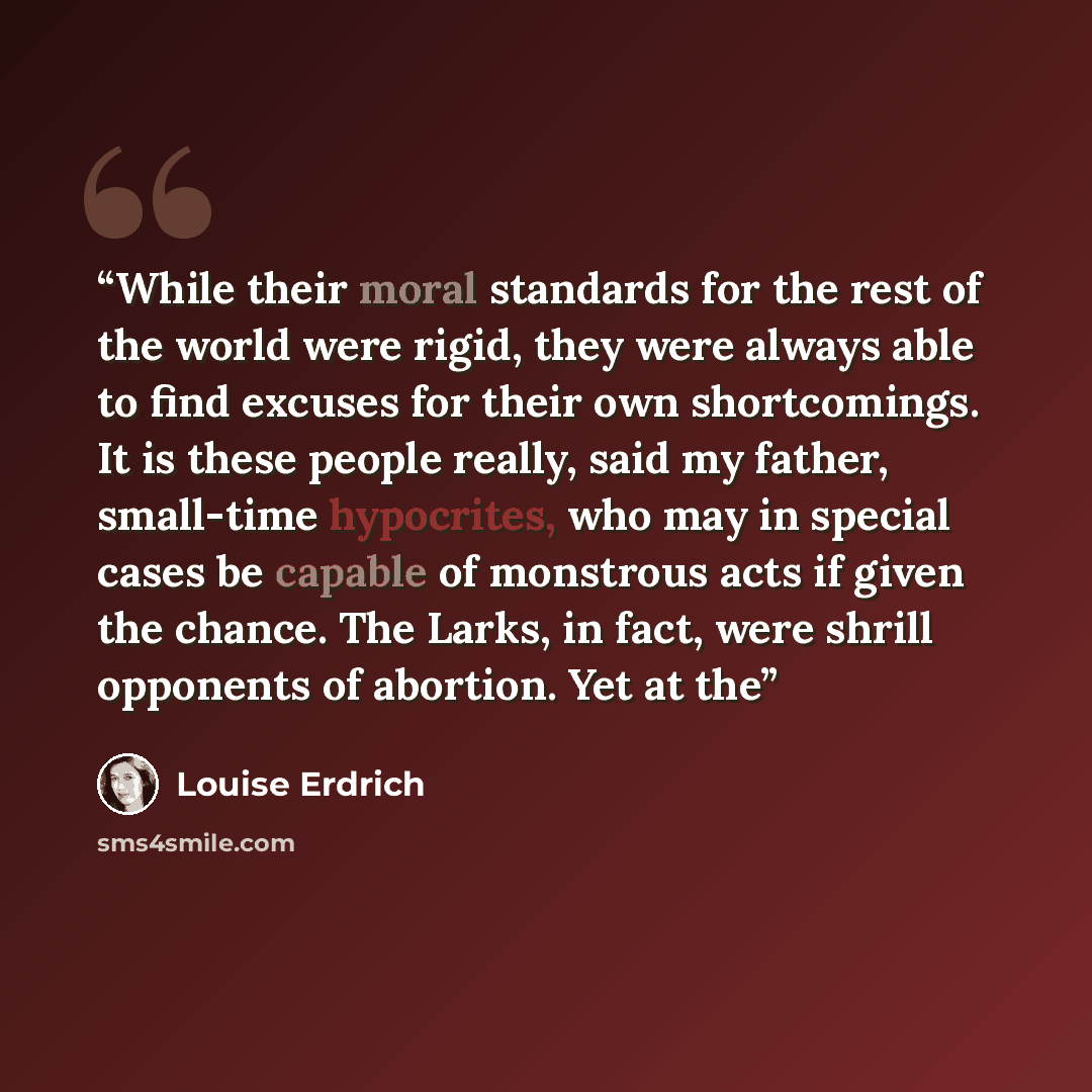 “While their moral standards for the rest of the world were rigid, they were always able to find excuses for their own shortcomings. It is these people really, said my father, small-time hypocrites, who may in special cases be capable of monstrous acts if given the chance. The Larks, in fact, were…” quote by Louise Erdrich