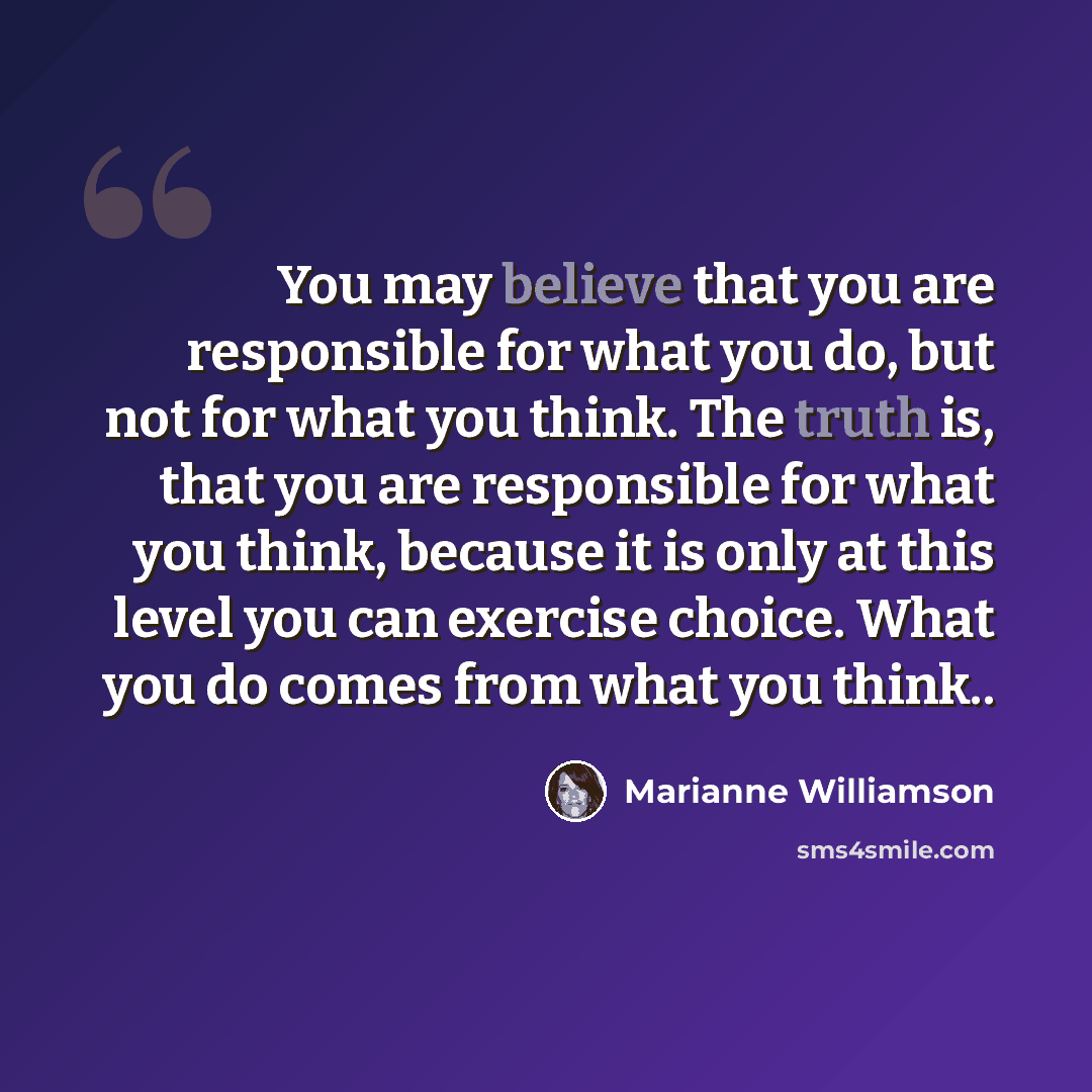 “You may believe that you are responsible for what you do, but not for what you think. The truth is, that you are responsible for what you think, because it is only at this level you can exercise choice. What you do comes from what you think..” quote by Marianne Williamson