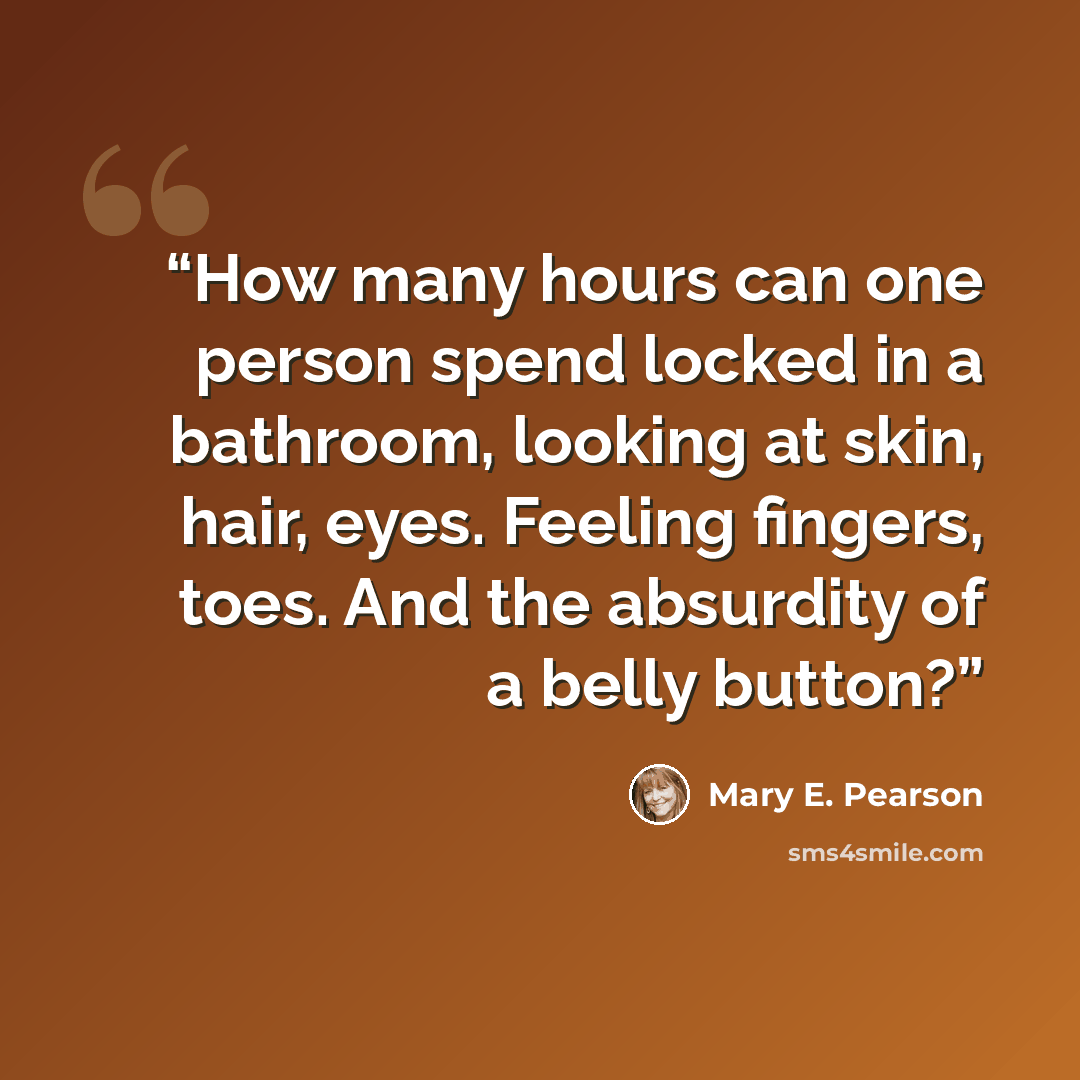 “How many hours can one person spend locked in a bathroom, looking at skin, hair, eyes. Feeling fingers, toes. And the absurdity of a belly button?” quote by Mary E. Pearson
