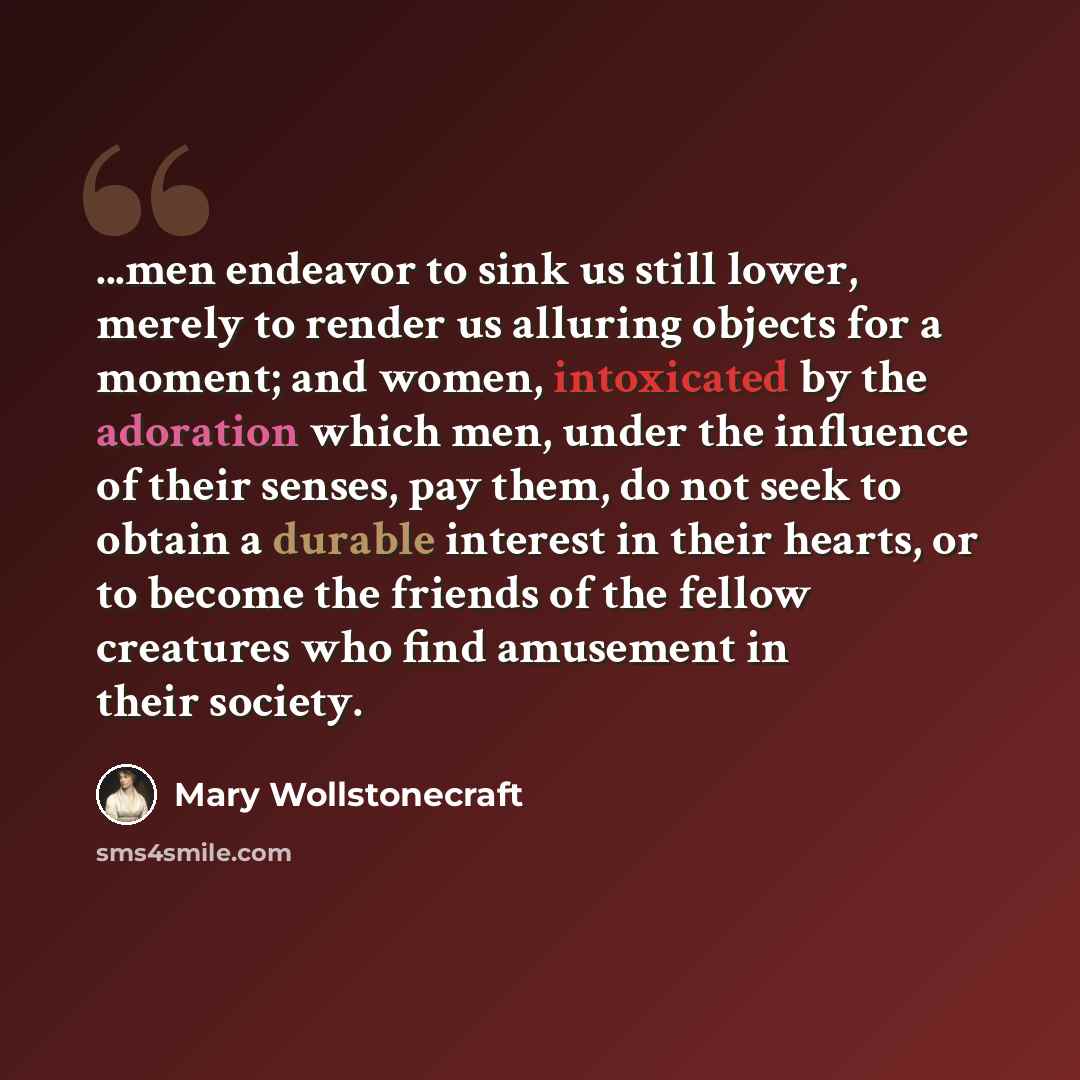 “...men endeavor to sink us still lower, merely to render us alluring objects for a moment; and women, intoxicated by the adoration which men, under the influence of their senses, pay them, do not seek to obtain a durable interest in their hearts, or to become the friends of the fellow creatures…” quote by Mary Wollstonecraft