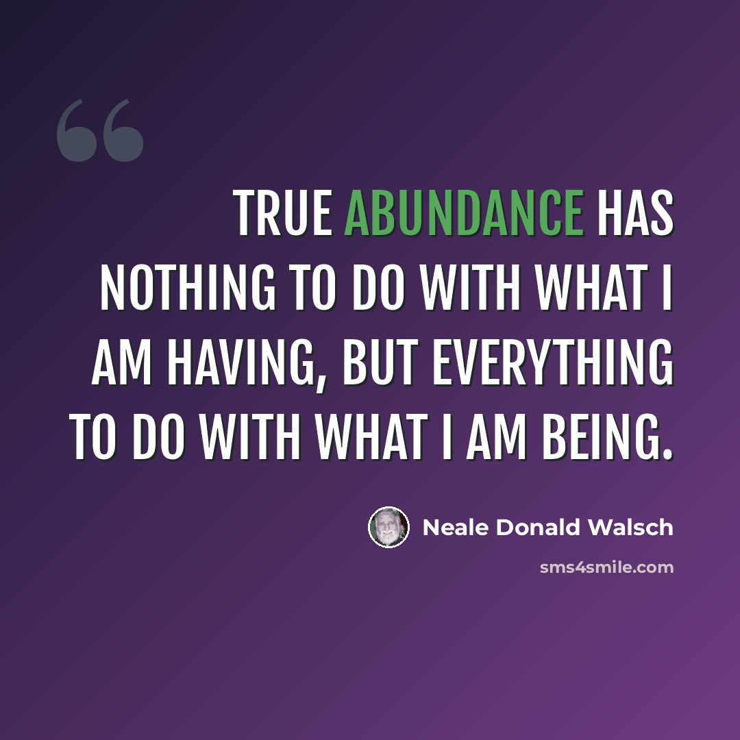 “True abundance has nothing to do with what I am having, but everything to do with what I am being.” quote by Neale Donald Walsch