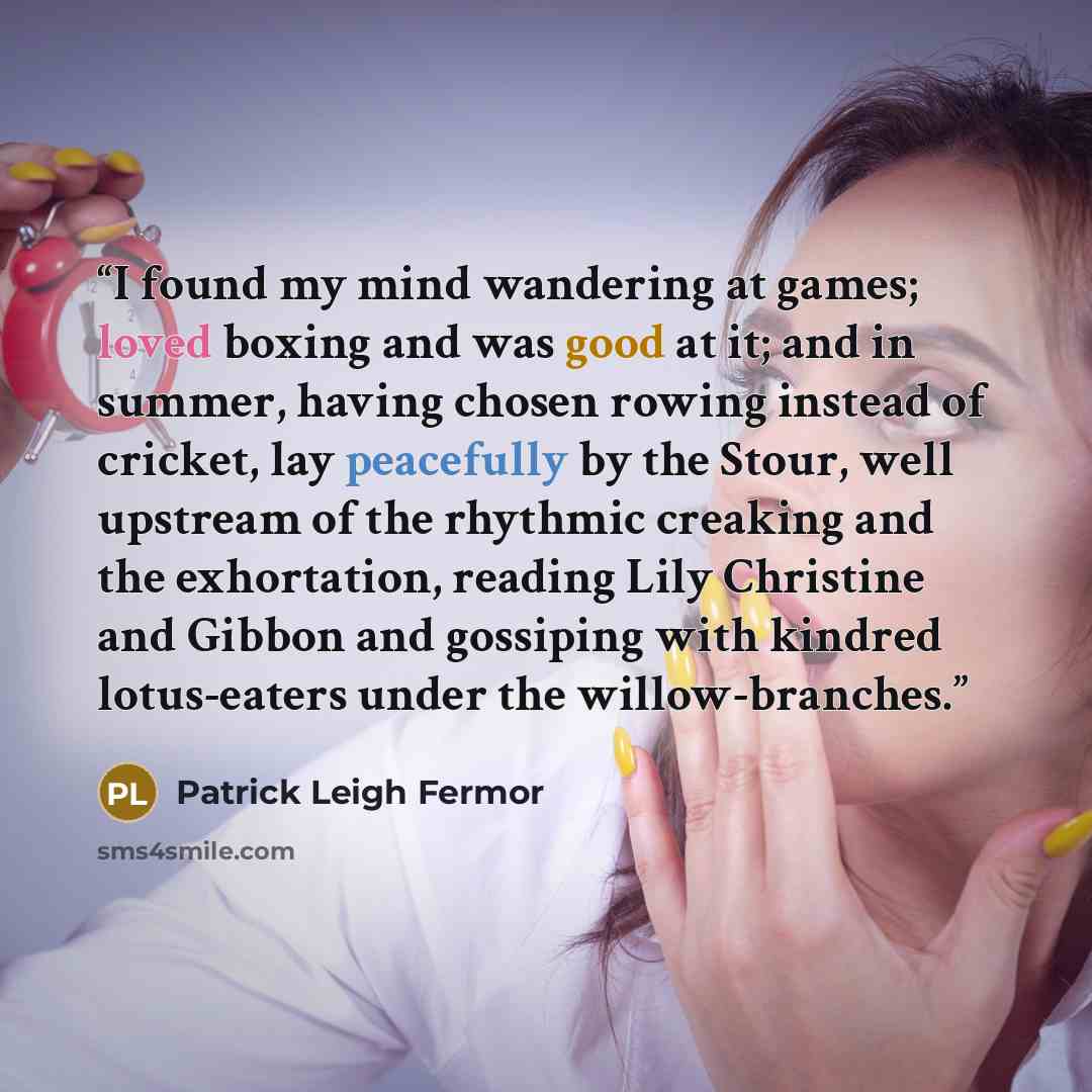 “I found my mind wandering at games; loved boxing and was good at it; and in summer, having chosen rowing instead of cricket, lay peacefully by the Stour, well upstream of the rhythmic creaking and the exhortation, reading Lily Christine and Gibbon and gossiping with kindred lotus-eaters under the…” quote by Patrick Leigh Fermor