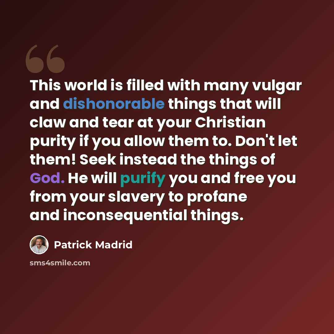 “This world is filled with many vulgar and dishonorable things that will claw and tear at your Christian purity if you allow them to. Don't let them! Seek instead the things of God. He will purify you and free you from your slavery to profane and inconsequential things.” quote by Patrick Madrid