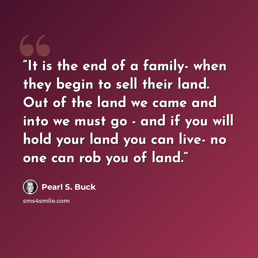 “It is the end of a family- when they begin to sell their land. Out of the land we came and into we must go - and if you will hold your land you can live- no one can rob you of land.” quote by Pearl S. Buck