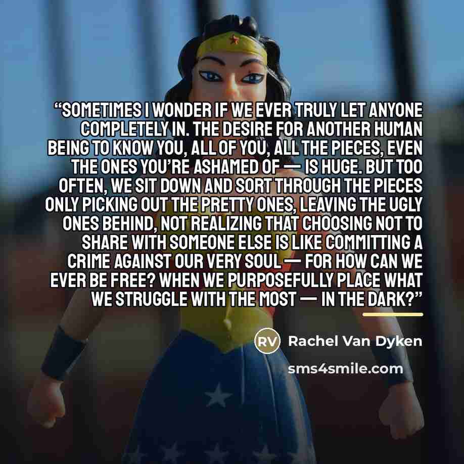 “Sometimes I wonder if we ever truly let anyone completely in. The desire for another human being to know you, all of you, all the pieces, even the ones you’re ashamed of — is huge. But too often, we sit down and sort through the pieces only picking out the pretty ones, leaving the ugly ones…” quote by Rachel Van Dyken