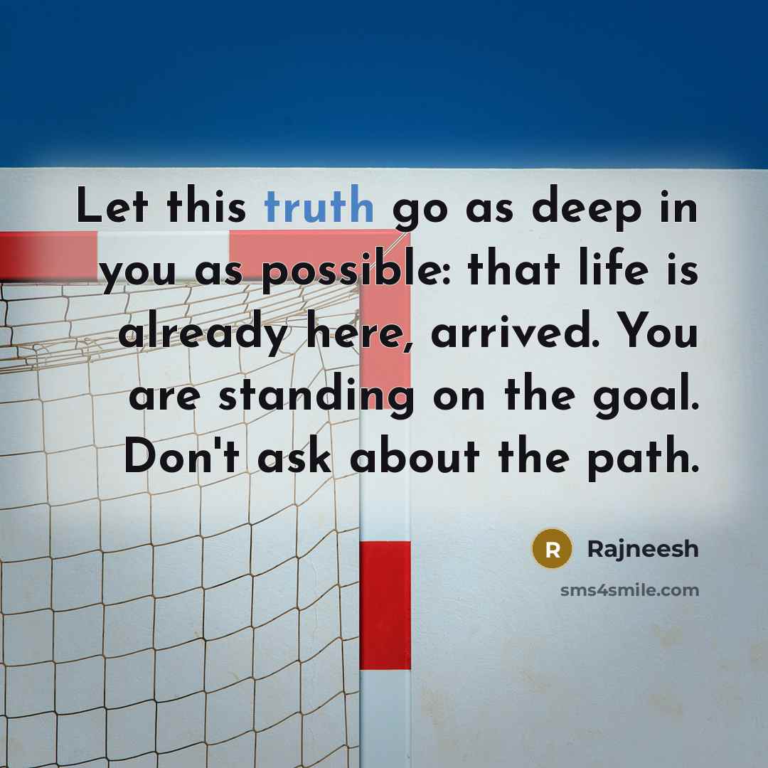 “Let this truth go as deep in you as possible: that life is already here, arrived. You are standing on the goal. Don't ask about the path.” quote by Rajneesh